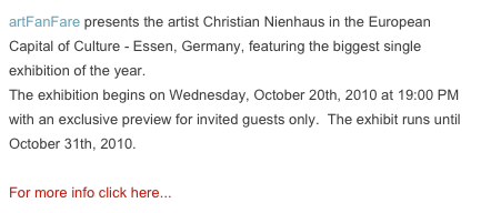 artFanFare presents the artist Christian Nienhaus in the European Capital of Culture - Essen, Germany, featuring the biggest single exhibition of the year.
The exhibition begins on Wednesday, October 20th, 2010 at 19:00 PM with an exclusive preview for invited guests only.  The exhibit runs until October 31th, 2010.

For more info click here...